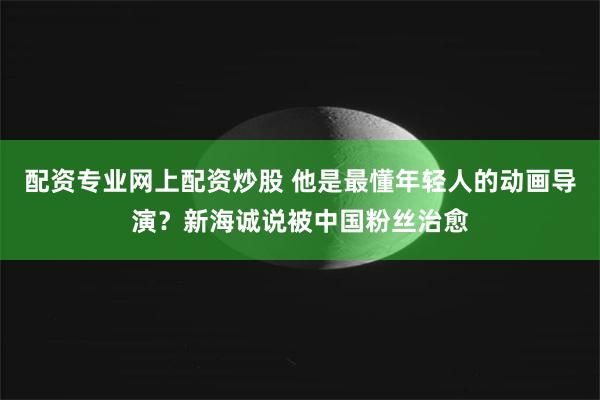 配资专业网上配资炒股 他是最懂年轻人的动画导演？新海诚说被中国粉丝治愈