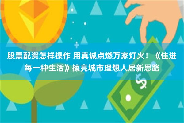 股票配资怎样操作 用真诚点燃万家灯火！《住进每一种生活》擦亮城市理想人居新思路