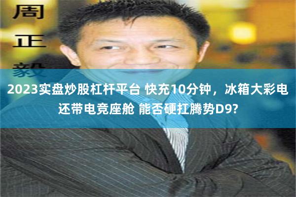 2023实盘炒股杠杆平台 快充10分钟，冰箱大彩电还带电竞座舱 能否硬扛腾势D9?