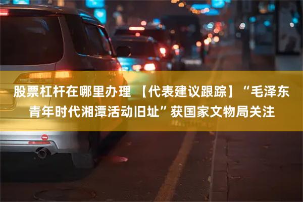 股票杠杆在哪里办理 【代表建议跟踪】“毛泽东青年时代湘潭活动旧址”获国家文物局关注