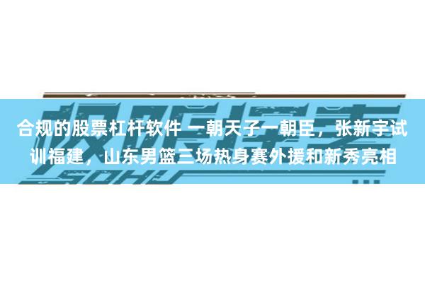 合规的股票杠杆软件 一朝天子一朝臣，张新宇试训福建，山东男篮三场热身赛外援和新秀亮相