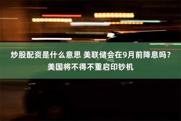 炒股配资是什么意思 美联储会在9月前降息吗？美国将不得不重启印钞机