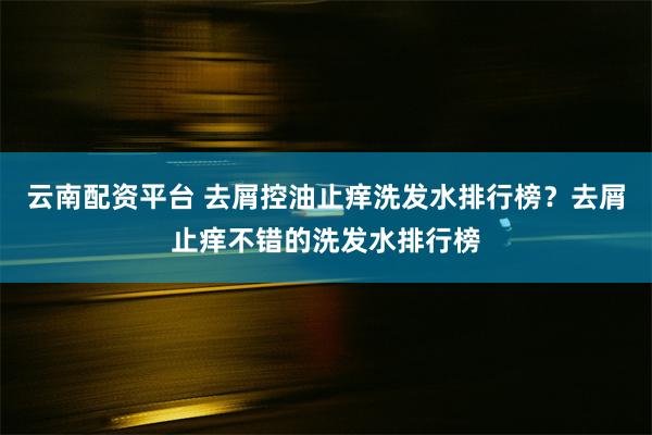 云南配资平台 去屑控油止痒洗发水排行榜？去屑止痒不错的洗发水排行榜