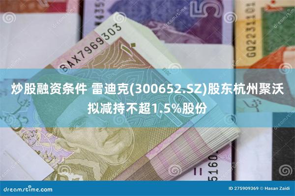 炒股融资条件 雷迪克(300652.SZ)股东杭州聚沃拟减持不超1.5%股份