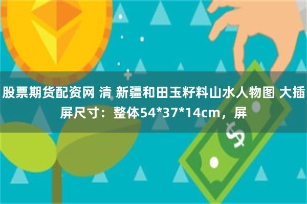 股票期货配资网 清 新疆和田玉籽料山水人物图 大插屏尺寸：整体54*37*14cm，屏