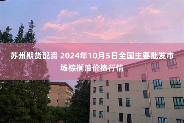 苏州期货配资 2024年10月5日全国主要批发市场棕榈油价格行情