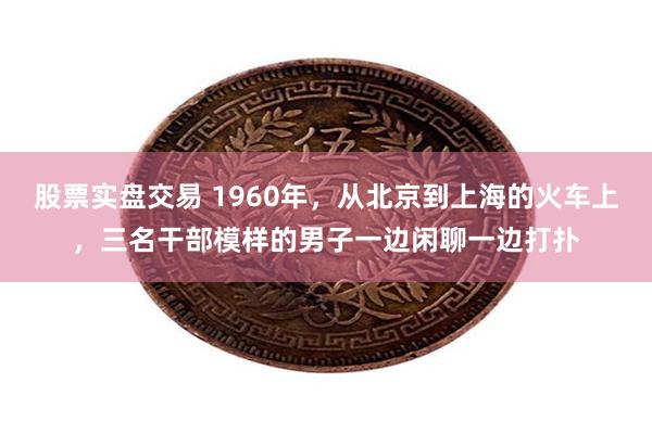 股票实盘交易 1960年，从北京到上海的火车上，三名干部模样的男子一边闲聊一边打扑