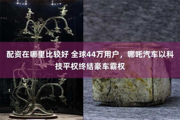 配资在哪里比较好 全球44万用户，哪吒汽车以科技平权终结豪车霸权