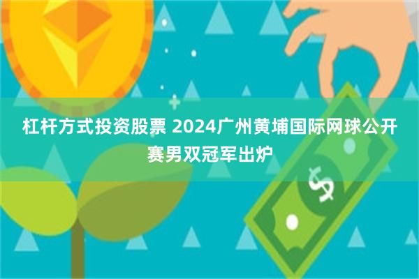 杠杆方式投资股票 2024广州黄埔国际网球公开赛男双冠军出炉