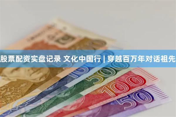 股票配资实盘记录 文化中国行 | 穿越百万年对话祖先