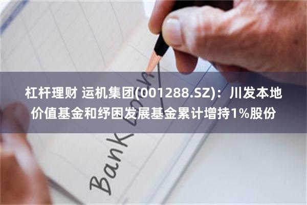 杠杆理财 运机集团(001288.SZ)：川发本地价值基金和纾困发展基金累计增持1%股份