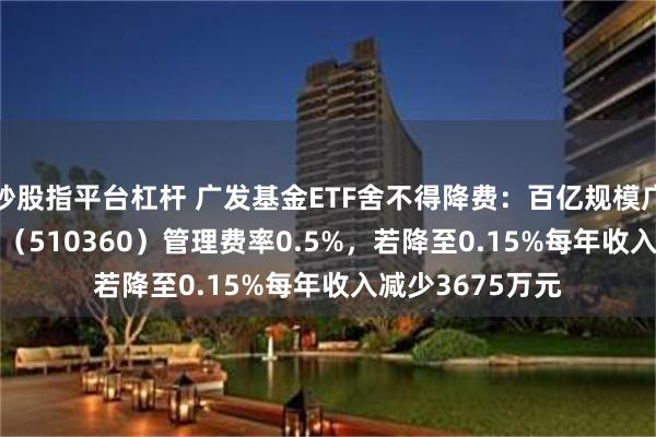 炒股指平台杠杆 广发基金ETF舍不得降费：百亿规模广发沪深300ETF（510360）管理费率0.5%，若降至0.15%每年收入减少3675万元