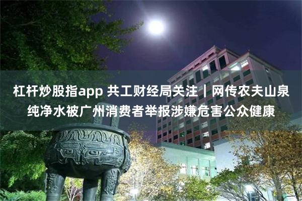 杠杆炒股指app 共工财经局关注｜网传农夫山泉纯净水被广州消费者举报涉嫌危害公众健康