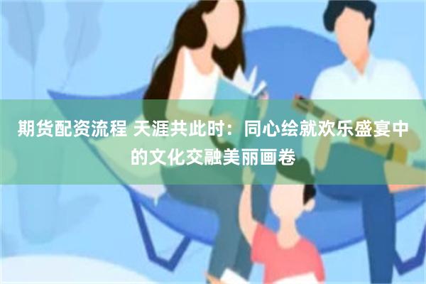 期货配资流程 天涯共此时：同心绘就欢乐盛宴中的文化交融美丽画卷