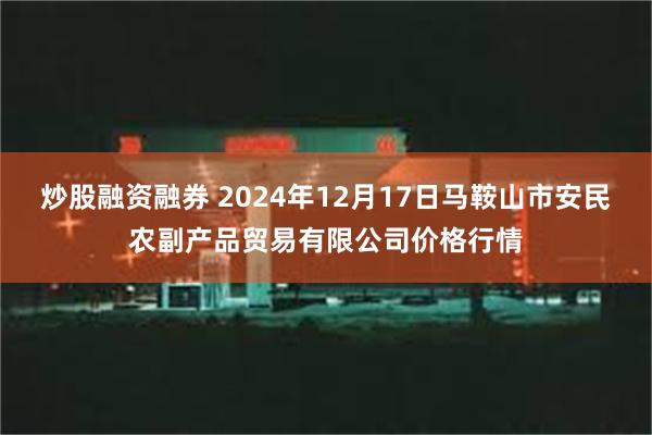 炒股融资融券 2024年12月17日马鞍山市安民农副产品贸易有限公司价格行情