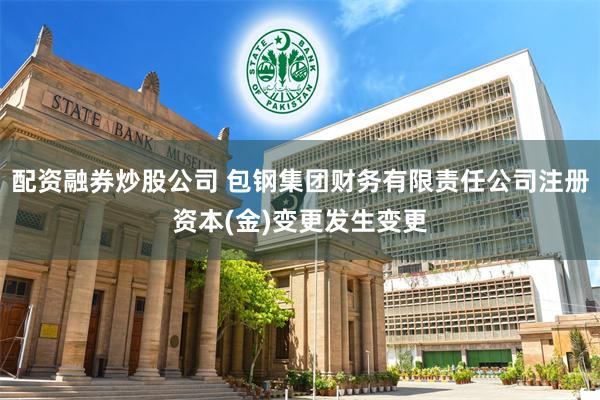 配资融券炒股公司 包钢集团财务有限责任公司注册资本(金)变更发生变更