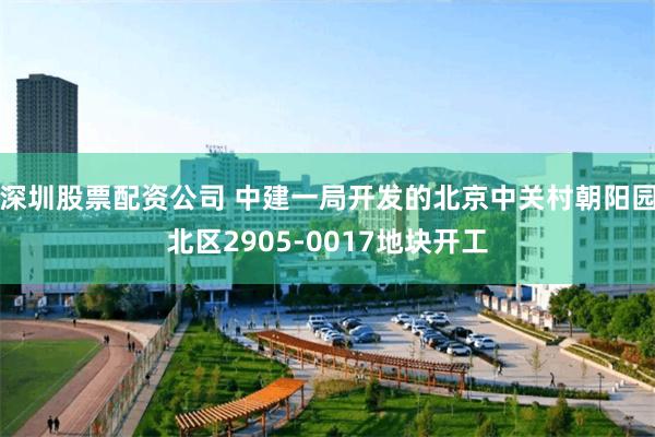 深圳股票配资公司 中建一局开发的北京中关村朝阳园北区2905-0017地块开工