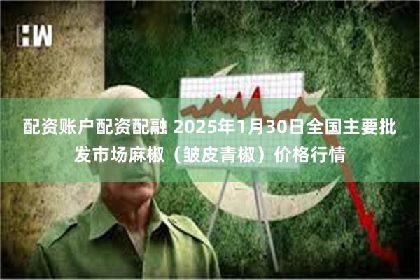 配资账户配资配融 2025年1月30日全国主要批发市场麻椒（皱皮青椒）价格行情