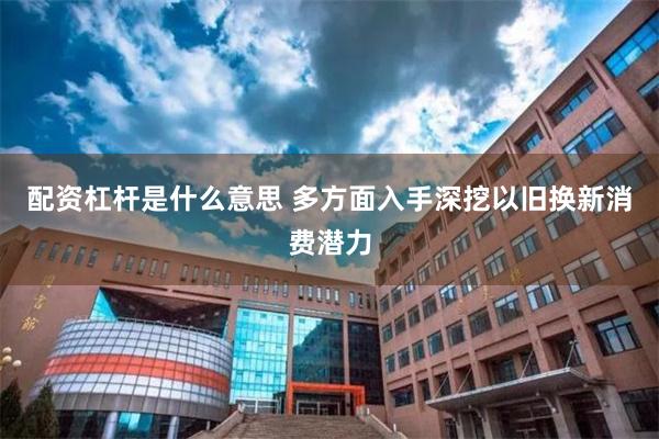 配资杠杆是什么意思 多方面入手深挖以旧换新消费潜力