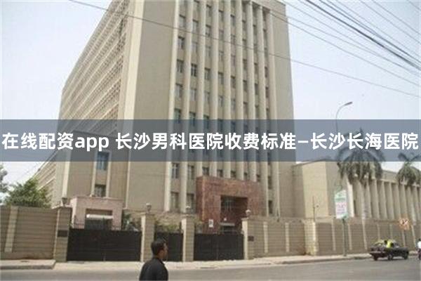 在线配资app 长沙男科医院收费标准—长沙长海医院