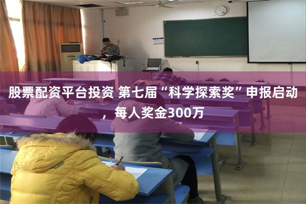 股票配资平台投资 第七届“科学探索奖”申报启动，每人奖金300万